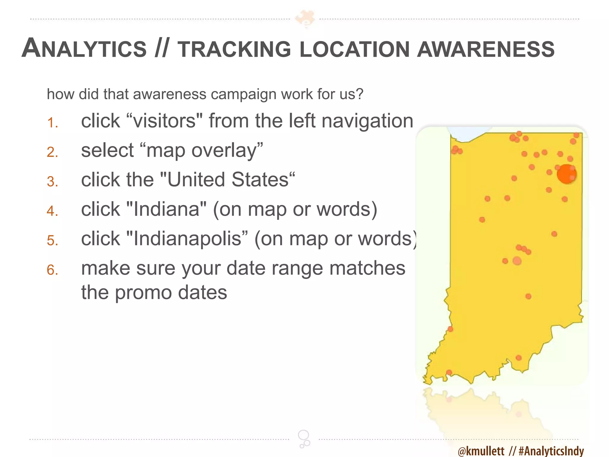 ANALYTICS // TRACKING LOCATION AWARENESS
 how did that awareness campaign work for us?
 1.   click “visitors" from the left navigation
 2.   select “map overlay”
 3.   click the "United States“
 4.   click "Indiana" (on map or words)
 5.   click "Indianapolis” (on map or words)
 6.   make sure your date range matches
      the promo dates




                                                  @kmullett // #AnalyticsIndy
 