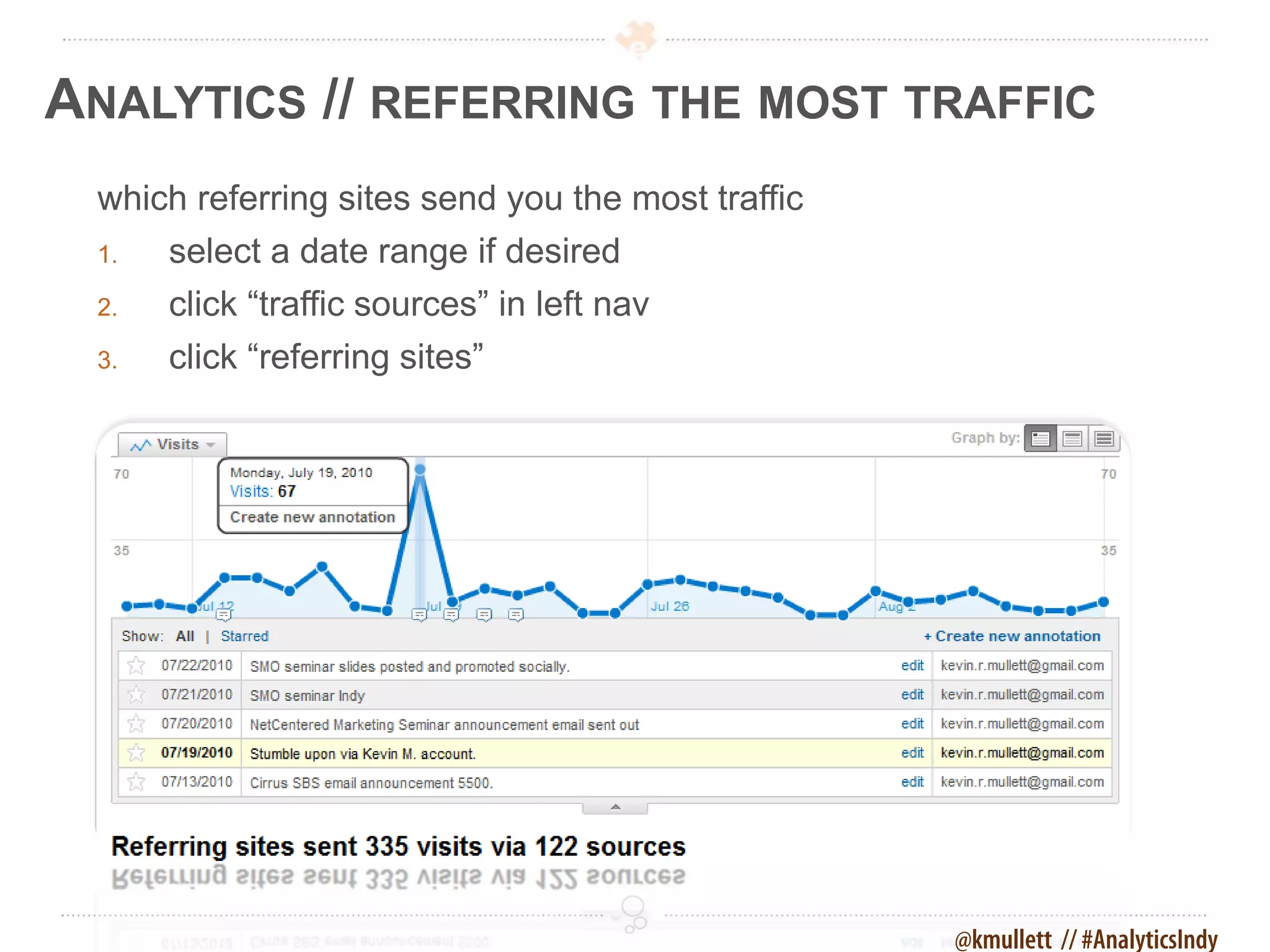 ANALYTICS // REFERRING THE MOST TRAFFIC
 which referring sites send you the most traffic
 1.   select a date range if desired
 2.   click “traffic sources” in left nav
 3.   click “referring sites”




                                                   @kmullett // #AnalyticsIndy
 