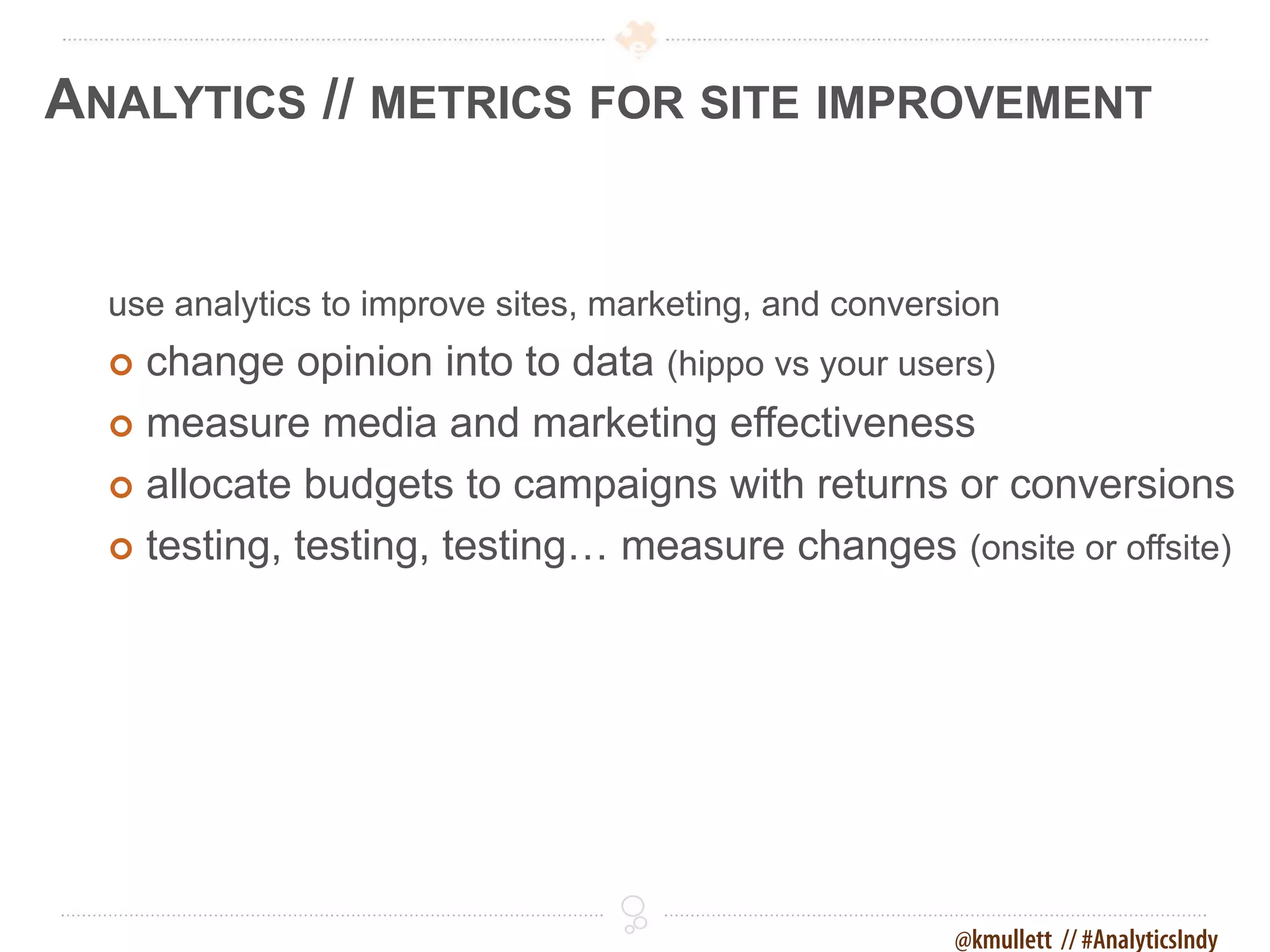 ANALYTICS // METRICS FOR SITE IMPROVEMENT


  use analytics to improve sites, marketing, and conversion
   change opinion into to data (hippo vs your users)
   measure media and marketing effectiveness

   allocate budgets to campaigns with returns or conversions

   testing, testing, testing… measure changes (onsite or offsite)




                                                        @kmullett // #AnalyticsIndy
 