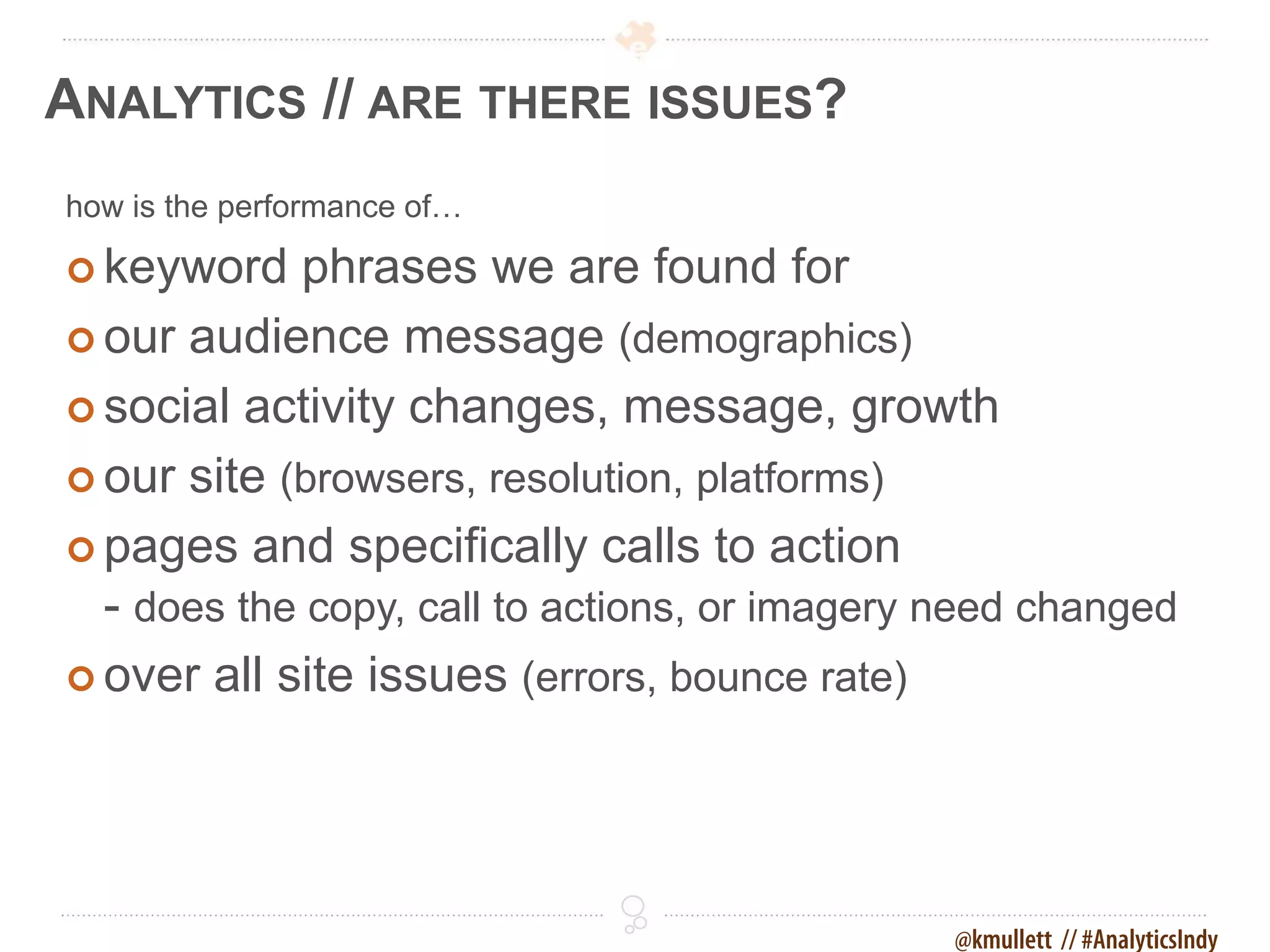 ANALYTICS // ARE THERE ISSUES?
how is the performance of…

 keyword   phrases we are found for
 our audience message (demographics)

 social activity changes, message, growth

 our site (browsers, resolution, platforms)

 pages and specifically calls to action
  - does the copy, call to actions, or imagery need changed
 over all site issues (errors, bounce rate)




                                               @kmullett // #AnalyticsIndy
 