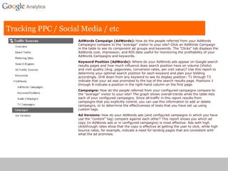 Tracking PPC / Social Media / etc AdWords Campaign (AdWords):  How do the people referred from your AdWords Campaigns compare to the "average" visitor to your site? Click an AdWords Campaign in the table to see its component ad groups and keywords. The "Clicks" tab displays the AdWords cost, impression, and ROI data useful for monitoring the profitability of your AdWords Campaigns and keywords. Keyword Position (AdWords):  Where do your AdWords ads appear on Google search results pages and how much influence does search position have on volume (Visits) and visit quality (Avg. pageviews, conversion rates, per visit value)? Use this report to determine your optimal search position for each keyword and plan your bidding accordingly. Drill down from any keyword to see its display position: T1 through T3 indicate that your ad was promoted to the top of the search results page. Positions 1 through 8 indicate a position in the right-hand column on the first page. Campaigns:  How do the people referred from your configured campaigns compare to the "average" visitor to your site? The graph shows overall trends while the table lists each of your configured campaigns. Since all traffic in this report results from campaigns that you explicitly control, you can use this information to add or delete campaigns, or to determine the effectiveness of tests that you have set up using custom tags. Ad Versions:  How do your AdWords ads (and configured campaigns in which you have use the "content" tag) compare against each other? This report shows you which ad copy (in AdWords ads or in configured campaigns) is most effective. Ads with high clickthrough rates show that the copy is effective at getting the user to click, while high bounce rates, for example, indicate a need for landing pages that are consistent with what the ad promises. 