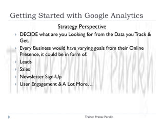 Getting Started with Google Analytics
Strategy Perspective
 DECIDE what are you Looking for from the Data you Track &
Get.
 Every Business would have varying goals from their Online
Presence, it could be in form of:
 Leads
 Sales
 Newsletter Sign-Up
 User Engagement & A Lot More…
Trainer Pranav Parekh
 