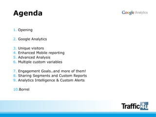 AgendaOpeningGoogle AnalyticsUnique visitorsEnhanced Mobile reportingAdvancedAnalysisMultiple custom variablesEngagement Goals..and more of them!SharingSegments and Custom ReportsAnalytics Intelligence & Custom AlertsBorrel