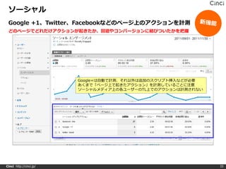 ソーシャル
 Google +1、Twitter、Facebookなどのページ上のアクションを計測
 どのページでどれだけアクションが起きたか、回遊やコンバージョンに結びついたかを把握




                         Google+は自動で計測、それ以外は追加のスクリプト挿入などが必要
                         あくまで「ページ上で起きたアクション」を計測していることに注意
                         ソーシャルメディア上の各ユーザーのTL上でのアクションは計測されない




Cinci http://cinci.jp/                                        33
 