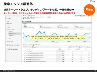 検索エンジン最適化
 検索キーワードクエリ、ランディングページなど、一部情報のみ
 キーワード単位、ランディングページ単位での検索状況や集客ロスなどの把握が可能




                         ウェブマスターツールのデータのため、約3ヶ月間のデータのみ
                         「コンテンツ」の「ランディングページ」レポートの数値とは一致しない




Cinci http://cinci.jp/                                       40
 