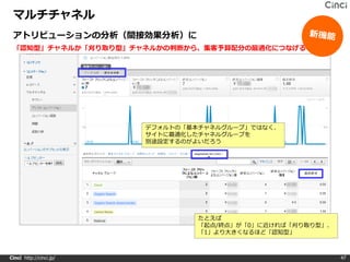 マルチチャネル
 アトリビューションの分析（間接効果分析）に
 「認知型」チャネルか「刈り取り型」チャネルかの判断から、集客予算配分の最適化につなげる




                         デフォルトの「基本チャネルグループ」ではなく、
                         サイトに最適化したチャネルグループを
                         別途設定するのがよいだろう




                                  たとえば
                                  「起点/終点」が「0」に近ければ「刈り取り型」、
                                  「1」より大きくなるほど「認知型」



Cinci http://cinci.jp/                                       47
 