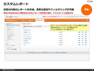 カスタムレポート
 任意の内容のレポートを作成。柔軟な設定やフィルタリングが可能
 見なければならない項目をまとめたレポートを任意に設計。マイレポートに追加も可




                          旧バージョンのカスタムレポートからの移行が必要
                          移行後は旧バージョンでの閲覧は不可
                          ただし完全移行しない場合あり？




Cinci http://cinci.jp/                              50
 