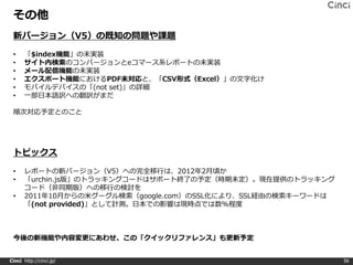 その他
 新バージョン（V5）の既知の問題や課題

 •    「$index機能」の未実装
 •    サイト内検索のコンバージョンとeコマース系レポートの未実装
 •    メール配信機能の未実装
 •    エクスポート機能におけるPDF未対応と、「CSV形式（Excel）」の文字化け
 •    モバイルデバイスの「(not set)」の詳細
 •    一部日本語訳への翻訳がまだ

 順次対応予定とのこと




 トピックス

 •     レポートの新バージョン（V5）への完全移行は、2012年2月頃か
 •     「urchin.js版」のトラッキングコードはサポート終了の予定（時期未定）。現在提供のトラッキング
       コード（非同期版）への移行の検討を
 •     2011年10月からの米グーグル検索（google.com）のSSL化により、SSL経由の検索キーワードは
       「(not provided)」として計測。日本での影響は現時点では数%程度



 今後の新機能や内容変更にあわせ、この「クイックリファレンス」も更新予定


Cinci http://cinci.jp/                                         56
 
