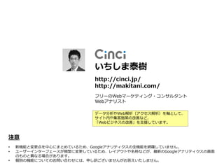いちしま泰樹
                          http://cinci.jp/
                          http://makitani.com/
                          フリーのWebマーケティング・コンサルタント
                          Webアナリスト

                          データ分析やWeb解析（アクセス解析）を軸として、
                          サイト内や集客施策の改善など、
                          「Webビジネスの改善」を支援しています。



注意
•   新機能と変更点を中心にまとめているため、Googleアナリティクスの全機能を網羅していません。
•   ユーザーインターフェースが頻繁に変更しているため、レイアウトや名称などが、最新のGoogleアナリティクスの画面
    のものと異なる場合があります。
•   個別の機能についてのお問い合わせには、申し訳ございませんがお答えいたしません。
 