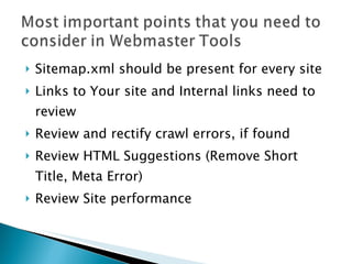 Sitemap.xml should be present for every site Links to Your site and Internal links need to review Review and rectify crawl errors, if found Review HTML Suggestions (Remove Short Title, Meta Error) Review Site performance
