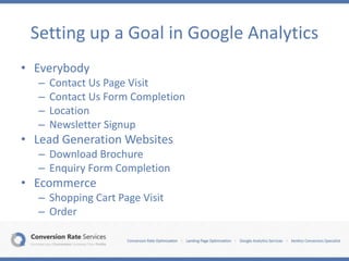 Setting up a Goal in Google Analytics
• Everybody
– Contact Us Page Visit
– Contact Us Form Completion
– Location
– Newsletter Signup
• Lead Generation Websites
– Download Brochure
– Enquiry Form Completion
• Ecommerce
– Shopping Cart Page Visit
– Order
 