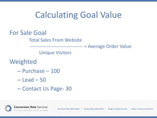 Calculating Goal Value
For Sale Goal
Total Sales From Website
--------------------------------- = Average Order Value
Unique Visitors
Weighted
– Purchase – 100
– Lead – 50
– Contact Us Page- 30
 