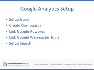 Google Analytics Setup
• Setup Goals
• Create Dashboards
• Link Google Adwords
• Link Google Webmaster Tools
• Setup Search
 