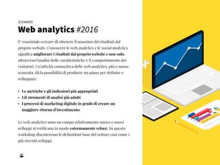 4
E’ essenziale cercare di ottenere il massimo dei risultati dal
proprio website. Conoscere le web analytics e le social analytics
signiﬁca migliorare i risultati dal proprio website e non solo,
attraverso l’analisi delle caratteristiche e il comportamento dei
visitatori. Un’attività conoscitiva delle web analytics, più o meno
avanzata, dà la possibilità di produrre un piano per deﬁnire e
sviluppare:
• Le metriche e gli indicatori più appropriati
• Gli strumenti di analisi più adatti
• I processi di marketing digitale in grado di creare un
maggiore ritorno d’investimento
Le web analytics sono un campo relativamente nuovo e nuovi
sviluppi si veriﬁcano in modo estremamente veloce. In questo
workshop discuteremo le deﬁnizioni base del settore così come i
più recenti sviluppi.
SCENARIO
Web analytics #2016
 