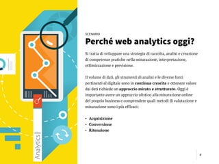 6
SCENARIO
Perché web analytics oggi?
Si tratta di sviluppare una strategia di raccolta, analisi e creazione
di competenze pratiche nella misurazione, interpretazione,
ottimizzazione e previsione.
Il volume di dati, gli strumenti di analisi e le diverse fonti
pertinenti al digitale sono in continua crescita e ottenere valore
dai dati richiede un approccio mirato e strutturato. Oggi è
importante avere un approccio olistico alla misurazione online
del proprio business e comprendere quali metodi di valutazione e
misurazione sono i più efficaci:
• Acquisizione
• Conversione
• Ritenzione
 