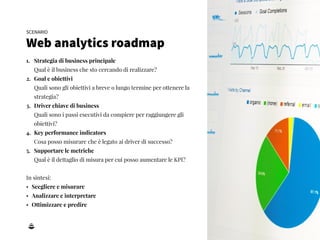 7
1. Strategia di business principale 
Qual è il business che sto cercando di realizzare?
2. Goal e obiettivi 
Quali sono gli obiettivi a breve o lungo termine per ottenere la
strategia?
3. Driver chiave di business 
Quali sono i passi esecutivi da compiere per raggiungere gli
obiettivi?
4. Key performance indicators 
Cosa posso misurare che è legato ai driver di successo?
5. Supportare le metriche 
Qual è il dettaglio di misura per cui posso aumentare le KPI?
In sintesi:
• Scegliere e misurare
• Analizzare e interpretare
• Ottimizzare e predire
SCENARIO
Web analytics roadmap
 