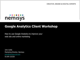 Google Analytics Client Workshop How to use Google Analytics to improve your web site and online marketing John Duffy Marketing Director, Nemisys john@nemisys.uk.com 01189 122226 