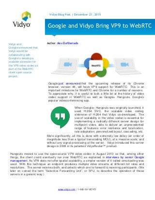 www.vidyo.com | 1-866-99-VIDYO
Vidyo Blog Post | December 21, 2015
Vidyo and
Google announced that
Vidyo would be
collaborating with
Google to develop a
scalable extension for
the VP9 video codec as
part of the WebRTC
client open source
project.
Author: Alex Eleftheriadis
Google just announced that the upcoming release of its Chrome
browser, version 48, will have VP9 support for WebRTC. This is an
important milestone for WebRTC and Chrome for a number of reasons.
To appreciate why, it is useful to look a little bit at the history of video
codec support in WebRTC as well as Google+ Hangouts, Google’s
popular videoconferencing app.
More significantly, all this is done with extremely low delay (an order of
magnitude less than a typical transcoding MCU), at a massive scale, and
without any signal processing at the server. Vidyo introduced this server
design in 2008 in its patented VidyoRouter™ product.
Hangouts moved to use the open-source VP8 video codec in August 2013 so that, among other
things, the client could eventually run over WebRTC as explained in interviews by senior Google
management. As VP8 does not offer spatial scalability, a simpler version of it called simulcasting was
used. With this technique an endpoint produces multiple video streams at different bit rates and
resolutions. The server receives both, and selects which one to forward to receiving participants. (We
later on coined the term “Selective Forwarding Unit”, or SFU, to describe the operation of these
servers in a generic way.)
Google and Vidyo Bring VP9 to WebRTC
When Google+ Hangouts was originally launched, it
used H.264 SVC, the scalable video coding
extension of H.264 that Vidyo co-developed. The
use of scalability in the video codec is essential for
implementing a radically different server design for
multipoint video, able to deliver an unprecedented
range of features: error resilience and localization,
rate adaptation, personalized layout, cascading, etc.
 
