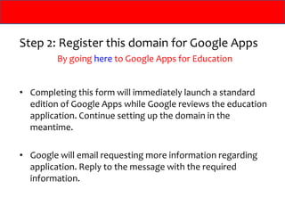 Step 2: Register this domain for Google Apps
         By going here to Google Apps for Education


• Completing this form will immediately launch a standard
  edition of Google Apps while Google reviews the education
  application. Continue setting up the domain in the
  meantime.

• Google will email requesting more information regarding
  application. Reply to the message with the required
  information.
 