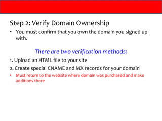 Step 2: Verify Domain Ownership
• You must confirm that you own the domain you signed up
  with.

             There are two verification methods:
1. Upload an HTML file to your site
2. Create special CNAME and MX records for your domain
•   Must return to the website where domain was purchased and make
    additions there
 