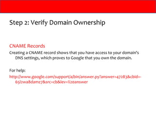 Step 2: Verify Domain Ownership


CNAME Records
Creating a CNAME record shows that you have access to your domain's
   DNS settings, which proves to Google that you own the domain.

For help:
http://www.google.com/support/a/bin/answer.py?answer=47283&cbid=-
   65l2wa8damz7&src=cb&lev=%20answer
 