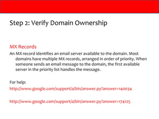 Step 2: Verify Domain Ownership


MX Records
An MX record identifies an email server available to the domain. Most
   domains have multiple MX records, arranged in order of priority. When
   someone sends an email message to the domain, the first available
   server in the priority list handles the message.

For help:
http://www.google.com/support/a/bin/answer.py?answer=140034

http://www.google.com/support/a/bin/answer.py?answer=174125
 