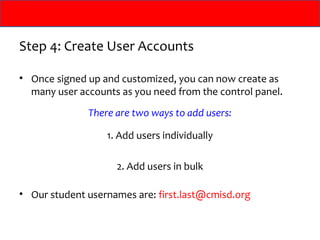 Step 4: Create User Accounts

• Once signed up and customized, you can now create as
  many user accounts as you need from the control panel.
              There are two ways to add users:

                  1. Add users individually

                    2. Add users in bulk

• Our student usernames are: first.last@cmisd.org
 