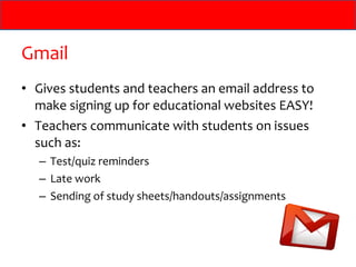 Gmail
• Gives students and teachers an email address to
  make signing up for educational websites EASY!
• Teachers communicate with students on issues
  such as:
  – Test/quiz reminders
  – Late work
  – Sending of study sheets/handouts/assignments
 
