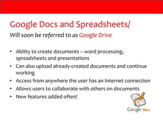Google Docs and Spreadsheets/
Will soon be referred to as Google Drive

• Ability to create documents – word processing,
  spreadsheets and presentations
• Can also upload already-created documents and continue
  working
• Access from anywhere the user has an Internet connection
• Allows users to collaborate with others on documents
• New features added often!
 