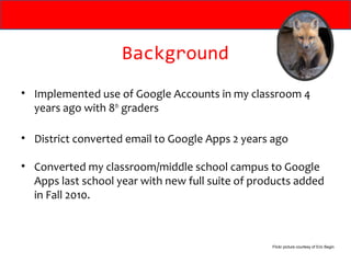 Background
• Implemented use of Google Accounts in my classroom 4
  years ago with 8th graders

• District converted email to Google Apps 2 years ago

• Converted my classroom/middle school campus to Google
  Apps last school year with new full suite of products added
  in Fall 2010.



                                                  Flickr picture courtesy of Eric Begin
 