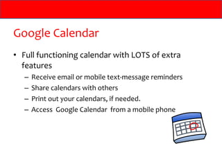 Google Calendar
• Full functioning calendar with LOTS of extra
  features
   –   Receive email or mobile text-message reminders
   –   Share calendars with others
   –   Print out your calendars, if needed.
   –   Access Google Calendar from a mobile phone
 