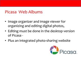 Picasa Web Albums

• Image organizer and image viewer for
  organizing and editing digital photos,
• Editing must be done in the desktop version
  of Picasa -
• Plus an integrated photo-sharing website
 