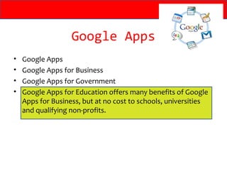 Google Apps
•   Google Apps
•   Google Apps for Business
•   Google Apps for Government
•   Google Apps for Education offers many benefits of Google
    Apps for Business, but at no cost to schools, universities
    and qualifying non-profits.
 