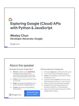 Exploring Google (Cloud) APIs
with Python & JavaScript
Wesley Chun
Developer Advocate, Google
Adjunct CS Faculty, Foothill College
G Suite Dev Show
goo.gl/JpBQ40
About the speaker
Developer Advocate, Google Cloud
● Mission: enable current and future
developers everywhere to be
successful using Google Cloud and
other Google developer tools & APIs
● Videos: host of the G Suite Dev Show
on YouTube
● Blogs: developers.googleblog.com &
gsuite-developers.googleblog.com
● Twitters: @wescpy, @GoogleDevs,
@GSuiteDevs
Previous experience / background
● Software engineer & architect for 20+ years
● One of the original Yahoo!Mail engineers
● Author of bestselling "Core Python" books
(corepython.com)
● Technical trainer, teacher, instructor since
1983 (Computer Science, C, Linux, Python)
● Fellow of the Python Software Foundation
● AB (Math/CS) & CMP (Music/Piano), UC
Berkeley and MSCS, UC Santa Barbara
● Adjunct Computer Science Faculty, Foothill
College (Silicon Valley)
 