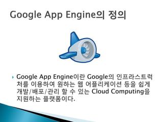    Google App Engine이띾 Google의 인프라스트럭
    처를 이용하여 원하는 웹 어플리케이션 등을 쉽게
    개발/배포/관리 할 수 있는 Cloud Computing을
    지원하는 플랫폼이다.
 