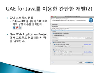    GAE 프로젝트 생성
    ◦ Eclipse IDE 툴바에서 GAE 프로
      젝트 생성 버튼을 클릭한다.



   New Web Application Project
    에서 프로젝트 명과 패키지 명
    을 입력한다.
 
