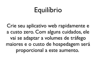 Equilíbrio

Crie seu aplicativo web rapidamente e
a custo zero. Com alguns cuidados, ele
  vai se adaptar a volumes de tráfego
maiores e o custo de hospedagem será
     proporcional a este aumento.
 