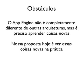 Obstáculos

 O App Engine não é completamente
diferente de outras arquiteturas, mas é
     preciso aprender coisas novas

   Nossa proposta hoje é ver essas
       coisas novas na prática
 