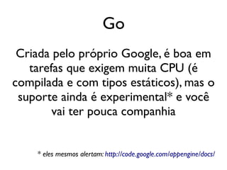 Go
 Criada pelo próprio Google, é boa em
   tarefas que exigem muita CPU (é
compilada e com tipos estáticos), mas o
 suporte ainda é experimental* e você
        vai ter pouca companhia


    * eles mesmos alertam: http://code.google.com/appengine/docs/
 