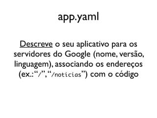 app.yaml

  Descreve o seu aplicativo para os
servidores do Google (nome, versão,
linguagem), associando os endereços
  (ex.: “/”, “/noticias”) com o código
 