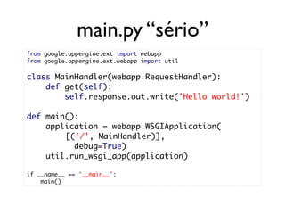 main.py “sério”
from google.appengine.ext import webapp
from google.appengine.ext.webapp import util

class MainHandler(webapp.RequestHandler):
    def get(self):
        self.response.out.write('Hello world!')

def main():
    application = webapp.WSGIApplication(
        [('/', MainHandler)],
          debug=True)
    util.run_wsgi_app(application)

if __name__ == '__main__':
    main()
 