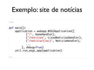 Exemplo: site de notícias
...

def main():
    application = webapp.WSGIApplication([
           ('/', HomeHandler),
           ('/noticias', ListaNoticiasHandler),
           ('/noticia/(w+)', NoticiaHandler),
           ...
        ], debug=True)
    util.run_wsgi_app(application)

...
 