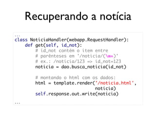 Recuperando a notícia
...
class NoticiaHandler(webapp.RequestHandler):
    def get(self, id_not):
        # id_not contém o item entre
        # parênteses em '/noticia/(w+)'
        # ex.: /noticia/123 => id_not=123
        noticia = dao.busca_noticia(id_not)

        # montando o html com os dados:
        html = template.render('/noticia.html',
                               noticia)
        self.response.out.write(noticia)
...
 