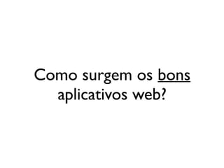Como surgem os bons
  aplicativos web?
 