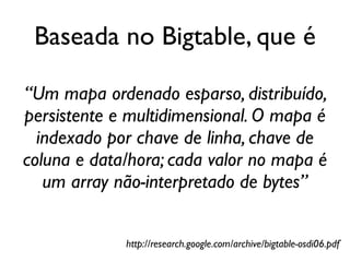 Baseada no Bigtable, que é

“Um mapa ordenado esparso, distribuído,
persistente e multidimensional. O mapa é
  indexado por chave de linha, chave de
coluna e data/hora; cada valor no mapa é
   um array não-interpretado de bytes”


             http://research.google.com/archive/bigtable-osdi06.pdf
 