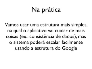 Na prática

Vamos usar uma estrutura mais simples,
 na qual o aplicativo vai cuidar de mais
coisas (ex.: consistência de dados), mas
  o sistema poderá escalar facilmente
     usando a estrutura do Google
 