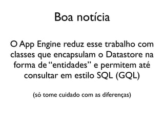 Boa notícia

O App Engine reduz esse trabalho com
classes que encapsulam o Datastore na
 forma de “entidades” e permitem até
    consultar em estilo SQL (GQL)

     (só tome cuidado com as diferenças)
 