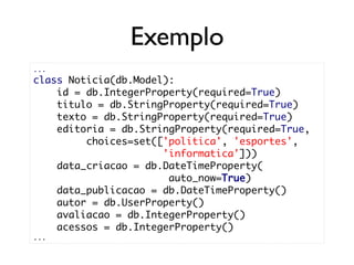 Exemplo
...
class Noticia(db.Model):
    id = db.IntegerProperty(required=True)
    titulo = db.StringProperty(required=True)
    texto = db.StringProperty(required=True)
    editoria = db.StringProperty(required=True,
         choices=set(['politica', 'esportes',
                      'informatica']))
    data_criacao = db.DateTimeProperty(
                       auto_now=True)
    data_publicacao = db.DateTimeProperty()
    autor = db.UserProperty()
    avaliacao = db.IntegerProperty()
    acessos = db.IntegerProperty()
...
 