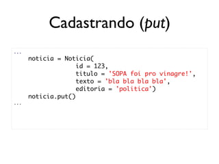 Cadastrando (put)
...
      noticia = Noticia(
                    id = 123,
                    titulo = 'SOPA foi pro vinagre!',
                    texto = 'bla bla bla bla',
                    editoria = 'politica')
      noticia.put()
...
 