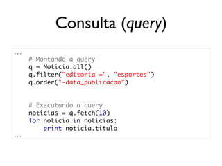 Consulta (query)
...
      # Montando a query
      q = Noticia.all()
      q.filter("editoria =", "esportes")
      q.order("-data_publicacao")


      # Executando a query
      noticias = q.fetch(10)
      for noticia in noticias:
          print noticia.titulo
...
 